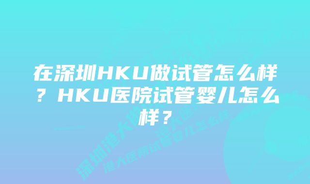 在深圳HKU做试管怎么样？HKU医院试管婴儿怎么样？