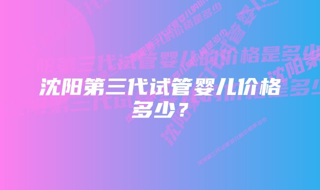 沈阳第三代试管婴儿价格多少？