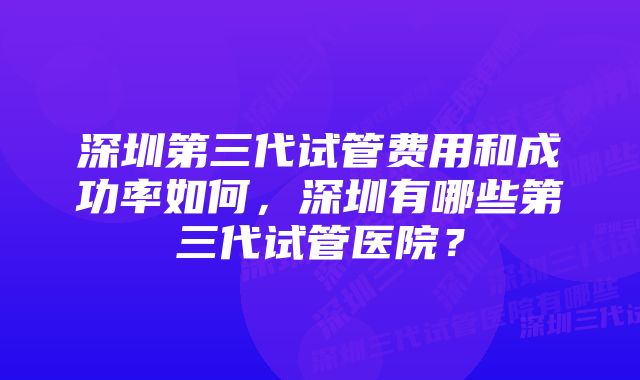 深圳第三代试管费用和成功率如何，深圳有哪些第三代试管医院？