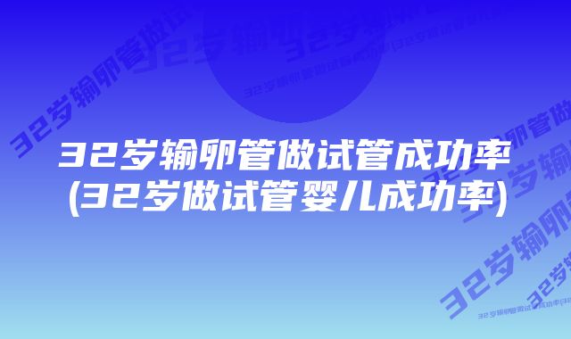 32岁输卵管做试管成功率(32岁做试管婴儿成功率)