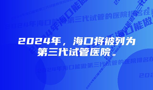 2024年，海口将被列为第三代试管医院。