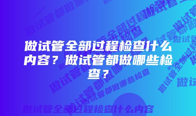 做试管全部过程检查什么内容？做试管都做哪些检查？