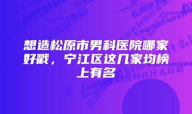 想造松原市男科医院哪家好戳，宁江区这几家均榜上有名