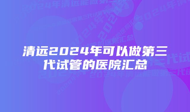 清远2024年可以做第三代试管的医院汇总