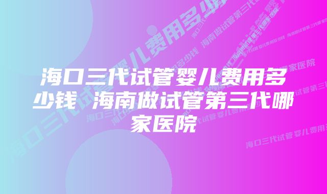 海口三代试管婴儿费用多少钱 海南做试管第三代哪家医院