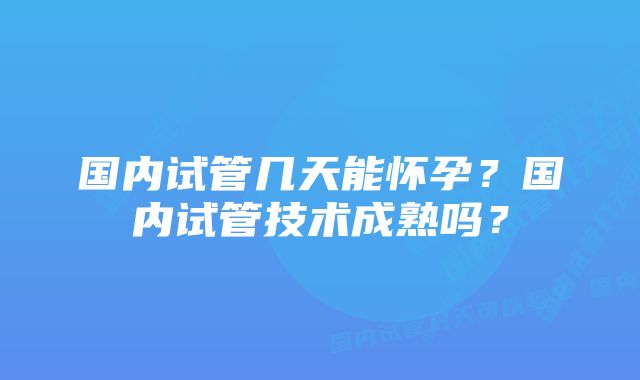 国内试管几天能怀孕？国内试管技术成熟吗？