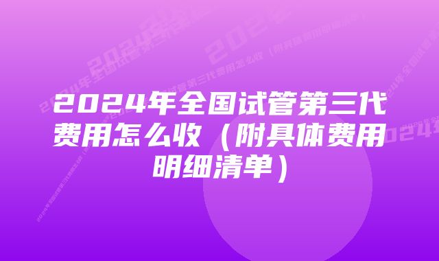 2024年全国试管第三代费用怎么收（附具体费用明细清单）