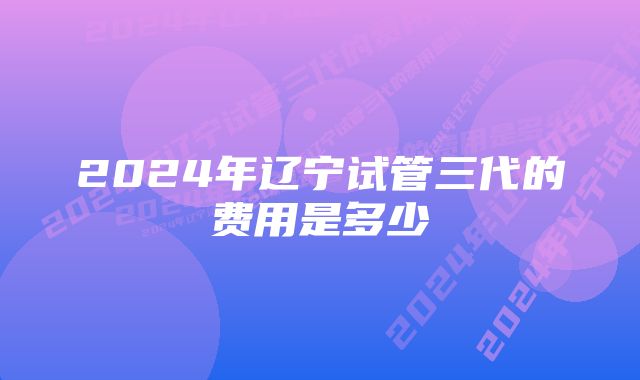 2024年辽宁试管三代的费用是多少