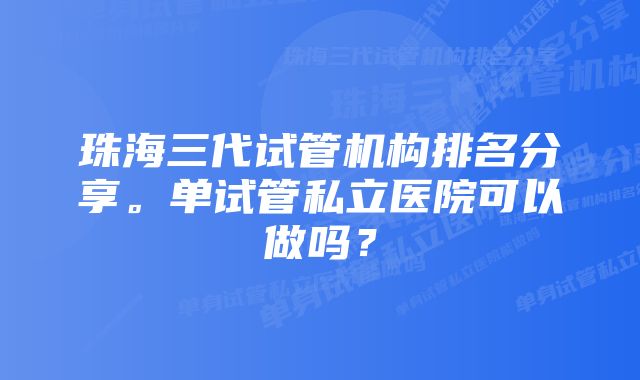 珠海三代试管机构排名分享。单试管私立医院可以做吗？