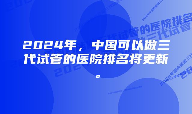 2024年，中国可以做三代试管的医院排名将更新。