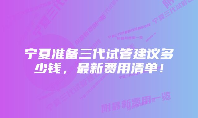 宁夏准备三代试管建议多少钱，最新费用清单！