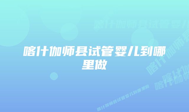 喀什伽师县试管婴儿到哪里做