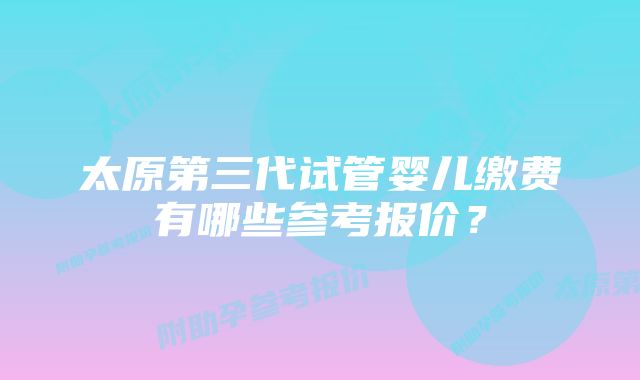 太原第三代试管婴儿缴费有哪些参考报价？