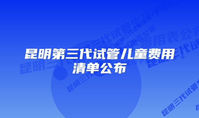 昆明第三代试管儿童费用清单公布