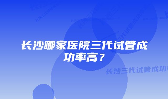 长沙哪家医院三代试管成功率高？