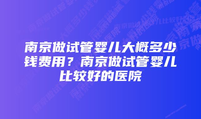 南京做试管婴儿大概多少钱费用？南京做试管婴儿比较好的医院