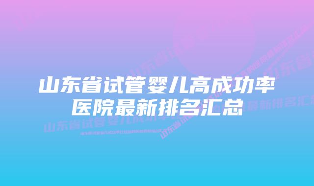 山东省试管婴儿高成功率医院最新排名汇总