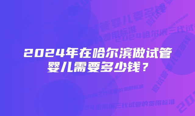 2024年在哈尔滨做试管婴儿需要多少钱？