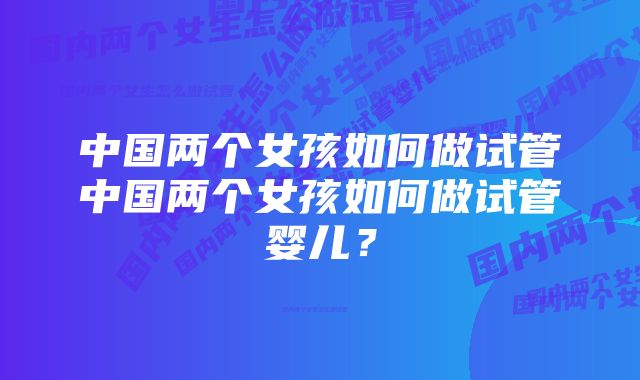 中国两个女孩如何做试管中国两个女孩如何做试管婴儿？