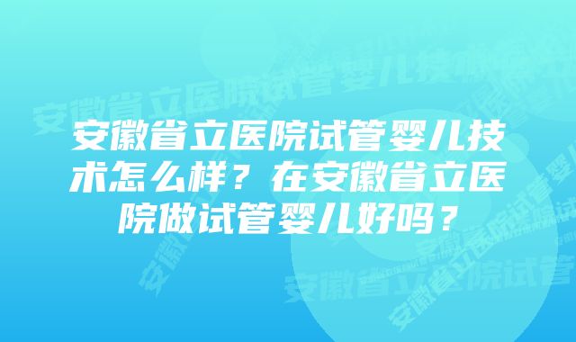 安徽省立医院试管婴儿技术怎么样？在安徽省立医院做试管婴儿好吗？