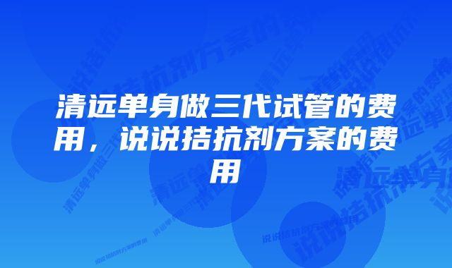 清远单身做三代试管的费用，说说拮抗剂方案的费用