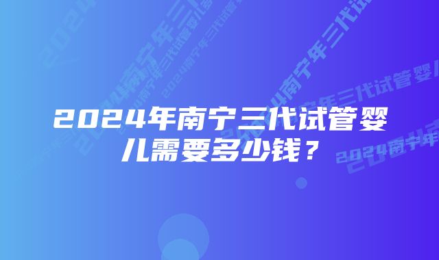 2024年南宁三代试管婴儿需要多少钱？