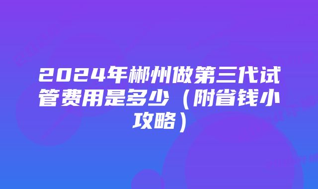 2024年郴州做第三代试管费用是多少（附省钱小攻略）