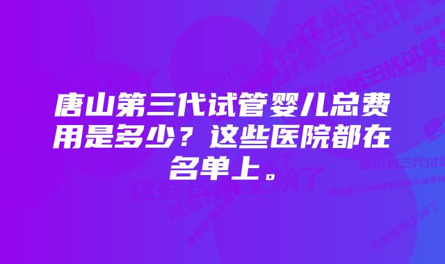 唐山第三代试管婴儿总费用是多少？这些医院都在名单上。