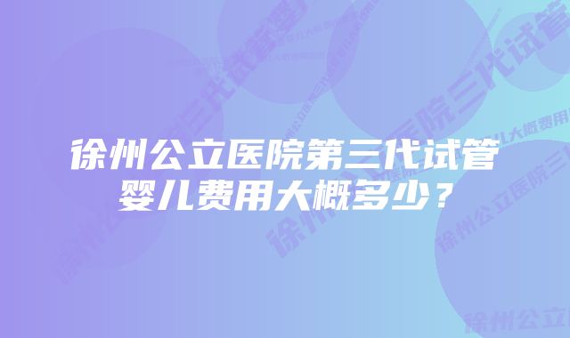 徐州公立医院第三代试管婴儿费用大概多少？