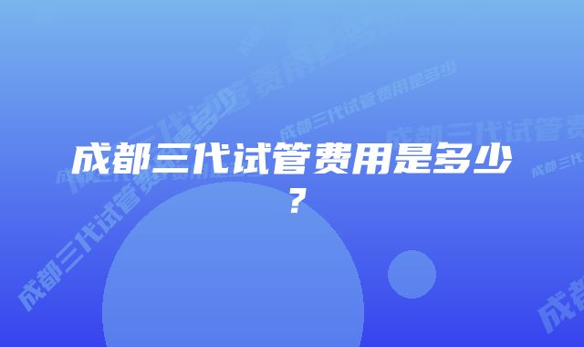 成都三代试管费用是多少？