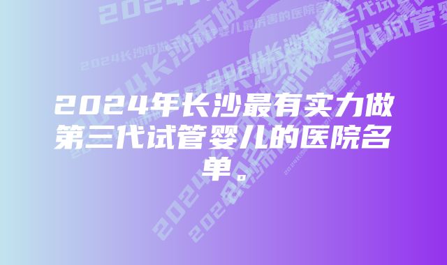 2024年长沙最有实力做第三代试管婴儿的医院名单。