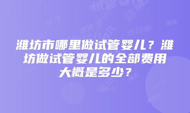 潍坊市哪里做试管婴儿？潍坊做试管婴儿的全部费用大概是多少？