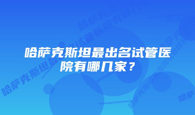 哈萨克斯坦最出名试管医院有哪几家？