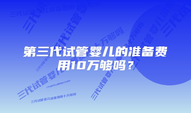 第三代试管婴儿的准备费用10万够吗？