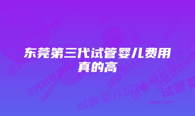 东莞第三代试管婴儿费用真的高