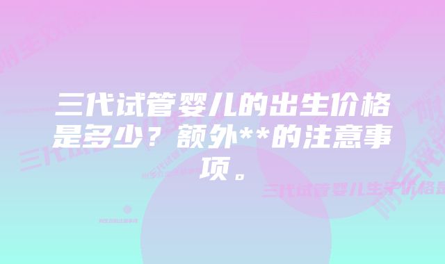 三代试管婴儿的出生价格是多少？额外**的注意事项。