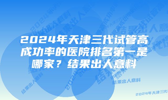 2024年天津三代试管高成功率的医院排名第一是哪家？结果出人意料