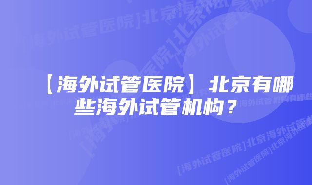 【海外试管医院】北京有哪些海外试管机构？