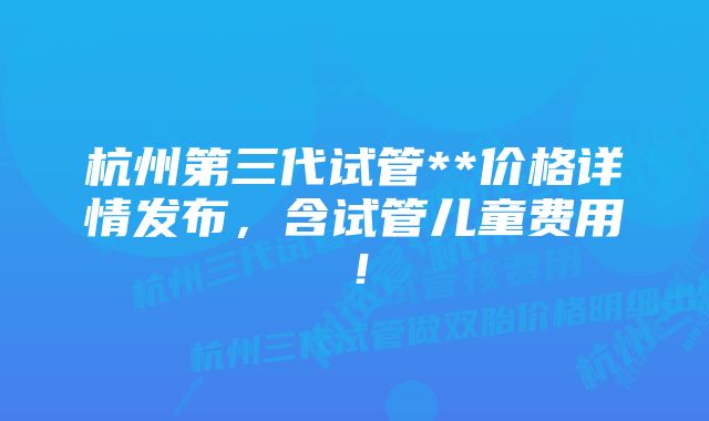 杭州第三代试管**价格详情发布，含试管儿童费用！