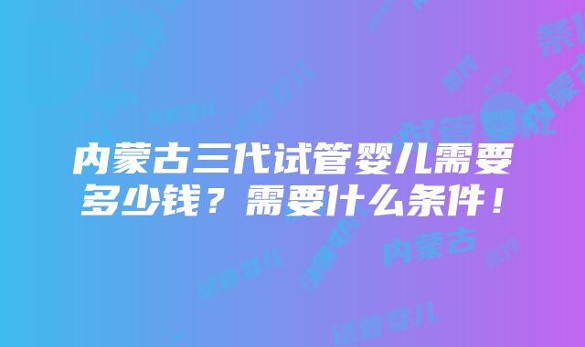 内蒙古三代试管婴儿需要多少钱？需要什么条件！