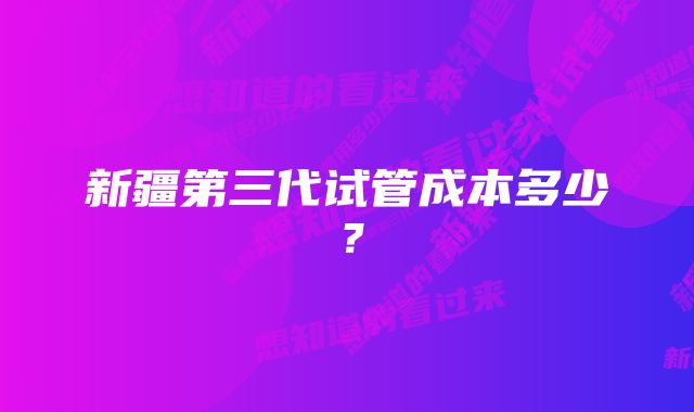 新疆第三代试管成本多少？