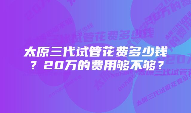 太原三代试管花费多少钱？20万的费用够不够？