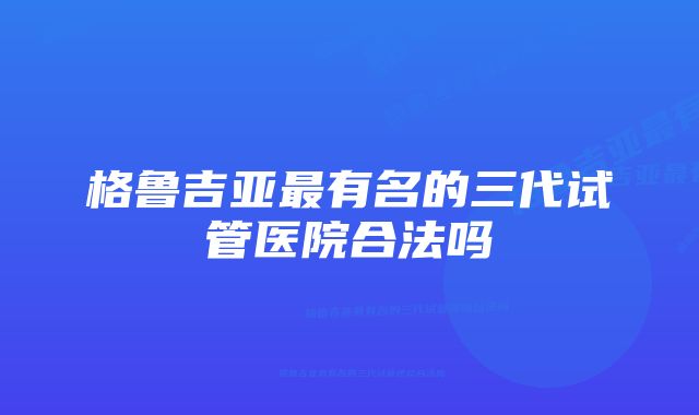 格鲁吉亚最有名的三代试管医院合法吗