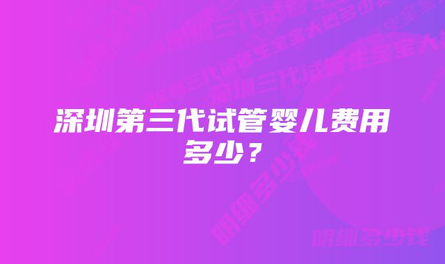 深圳第三代试管婴儿费用多少？