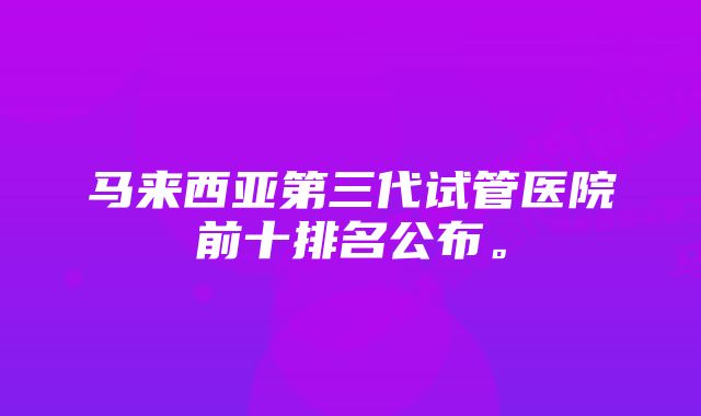 马来西亚第三代试管医院前十排名公布。