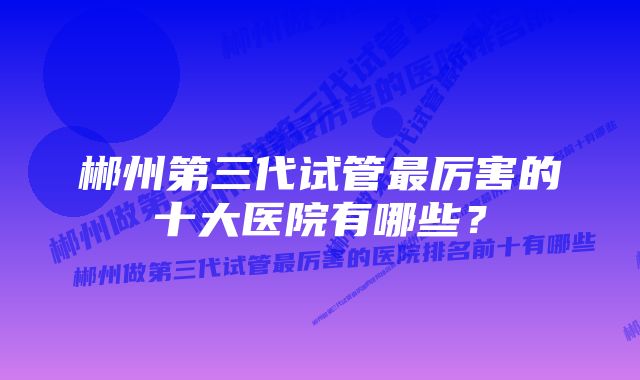 郴州第三代试管最厉害的十大医院有哪些？