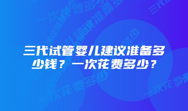 三代试管婴儿建议准备多少钱？一次花费多少？