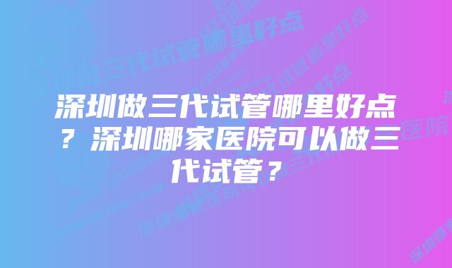 深圳做三代试管哪里好点？深圳哪家医院可以做三代试管？