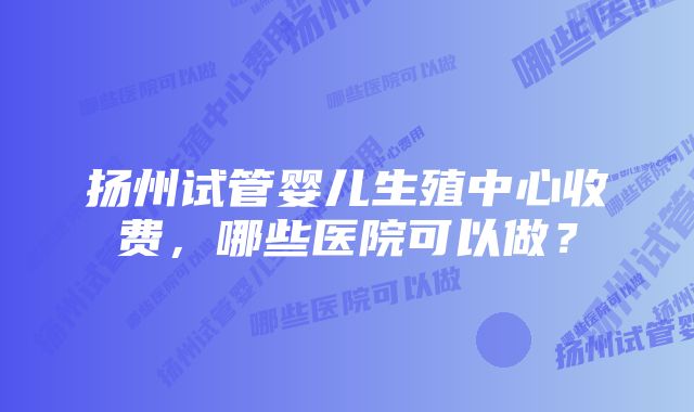 扬州试管婴儿生殖中心收费，哪些医院可以做？