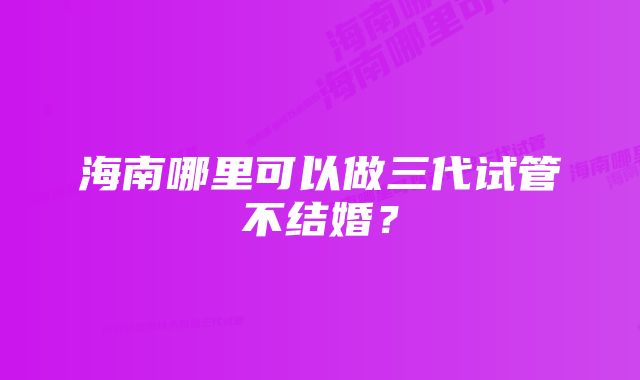 海南哪里可以做三代试管不结婚？